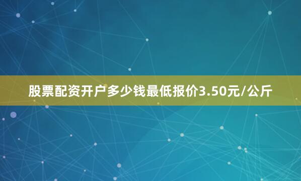 股票配资开户多少钱最低报价3.50元/公斤