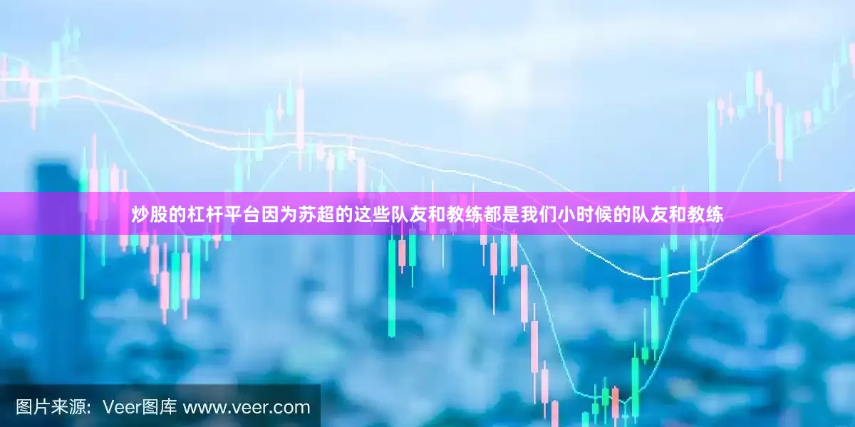 炒股的杠杆平台因为苏超的这些队友和教练都是我们小时候的队友和教练