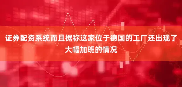 证券配资系统而且据称这家位于德国的工厂还出现了大幅加班的情况