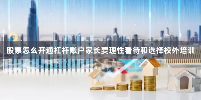 股票怎么开通杠杆账户家长要理性看待和选择校外培训