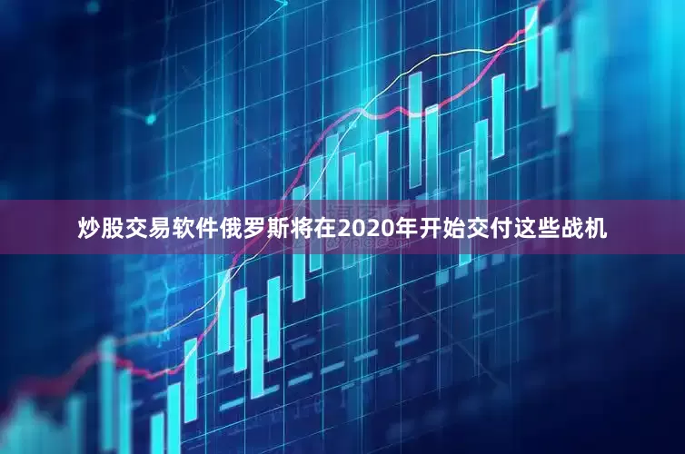 炒股交易软件俄罗斯将在2020年开始交付这些战机