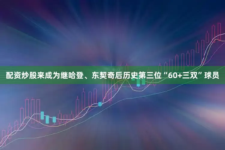 配资炒股来成为继哈登、东契奇后历史第三位“60+三双”球员